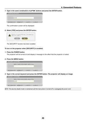 Page 6046
3. Convenient Features
7.	 Type	in	the	same	combination	of		buttons	and	press	the	ENTER	button.
	 The	confirmation	screen	will	be	displayed.
8.	 Select	[YES]	and	press	the	ENTER	button.
	 The	SECURITY	function	has	been	enabled.
To turn on the projector when [SECURITY] is enabled:
1.	 Press	the	POWER	button.
	 The	projector	will	be	turned	on	and	display	a	message	to	the	effect	that	the	projector	is	locked.
2.	 Press	the	MENU	button.
3.	 Type	in	the	correct	keyword	and	press	the	ENTER	button.	The...