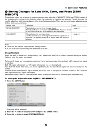 Page 6248
3. Convenient Features
 Storing Changes for Lens Shift, Zoom, and Focus [LENS 
MEMORY]
The	 adjusted	 values	can	be	stored	 in	projector	 memory	when	using	the	LENS	 SHIFT,	 ZOOM	and	FOCUS	 buttons	of	
the	projector	 or	the	 remote	 control.	Adjusted	 values	can	be	applied	 to	the	 signal	 you	selected. 	This	 will	eliminate	 the	
need	to	adjust	 lens	shift,	 focus,	 and	zoom	 at	the	 time	 of	source	 selection. 	There	 are	two	 ways	 to	save	 adjusted	 values	
for	lens	shift,	zoom,	and	focus....