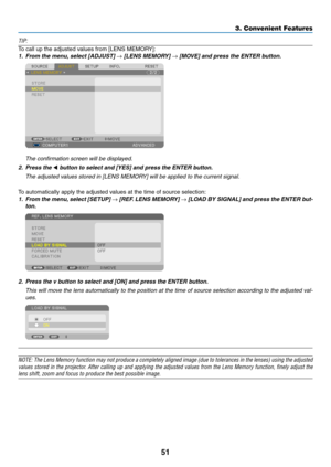 Page 6551
3. Convenient Features
TIP:
To	call	up	the	adjusted	values	from	[LENS	MEMORY]:
1.	 From	the	menu,	select	[ADJUST]	→	[LENS	MEMORY]	→	[MOVE]	and	press	the	ENTER	button.
	 The	confirmation	screen	will	be	displayed.
2.	 Press	the	◀	button	to	select	and	[YES]	and	press	the	ENTER	button.
	 The	adjusted	values	stored	in	[LENS	MEMORY]	will	be	applied	to	the	current	signal. 	
To	automatically	apply	the	adjusted	values	at	the	time	of	source	selection:
1.	 From	the	menu, 	select	 [SETUP]	→	[REF. 	LENS	 MEMORY]	→...