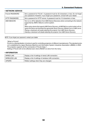 Page 7258
3. Convenient Features
•	NETWORK	SERVICE
PJLink	PASSWORDSet	a	password	 for	PJLink*. 	A	 password	 must	be	32	characters	 or	less. 	Do	 not	 forget	
your	password. 	However,	if	you	forget	your	password,	consult	with	your	dealer.
HTTP	PASSWORDSet	a	password	for	HTTP	server. 	A	password	must	be	10	characters	or	less.
AMX	BEACONTurn	on 	or 	off 	for 	detection 	from 	AMX 	Device 	Discovery 	when 	connecting 	to 	the 	network	
supported	by	AMX’s	NetLinx	control	system.
TIP:	
When	 using	a	device	 that...