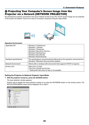 Page 7359
3. Convenient Features
 Projecting Your Computer’s Screen Image from the 
Projector via a Network [NETWORK PROJECTOR]
By	selecting	 the	projector	 connected	 to	the	 same	 network	 as	that	 of	your	 PC,	the	PC	screen	 image	can	be	projected	
to	the	screen	via	network. 	There	is	no	need	of	connection	using	the	computer	cable	(VGA).
Operation Environment
Applicable	OSWindows	7	Professional
Windows	7	Ultimate
Windows	7	Enterprise	
Windows	 Vista	Home	Premium
Windows	Vista	Business
Windows	Vista...