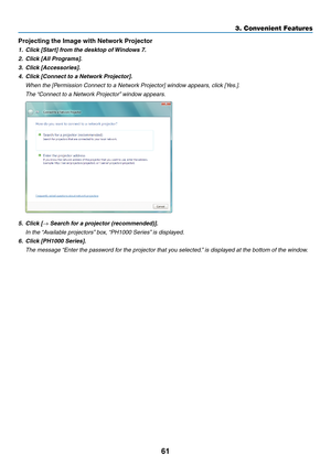 Page 7561
3. Convenient Features
Projecting	the	Image	with	Network	Projector
1.	 Click	[Start]	from	the	desktop	of	Windows	7.
2.	 Click	[All	Programs].
3.	 Click	[Accessories].
4.	 Click	[Connect	to	a	Network	Projector].
	 When	the	[Permission	Connect	to	a	Network	Projector]	window	appears,	click	[Yes.].
	 The	“Connect	to	a	Network	Projector” 	window	appears.
5.	 Click	[→	Search	for	a	projector	(recommended)].
	 In	the	“Available	projectors” 	box,	“PH1000	Series” 	is	displayed.
6.	 Click	[PH1000	Series].
	 The...