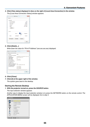 Page 8066
3. Convenient Features
4.	 Click	[View	status]	displayed	in	blue	on	the	right	of	[Local	Area	Connection]	in	the	window.
	 The	[Local	Area	Connection	Status]	window	appears.
5.	 Click	[Details...].
	 Write	down	the	value	for	“IPv4	IP	Address”	(xxx.xxx.xxx.xxx)	displayed.
6.	 Click	[Close].
7.	 Click	[X]	at	the	upper	right	of	the	window.
	 The	system	goes	back	to	the	desktop.
Starting	the	Remote	Desktop
1.	 With	the	projector	turned	on, 	press	the	SOURCE	button.
 The input selection window appears....