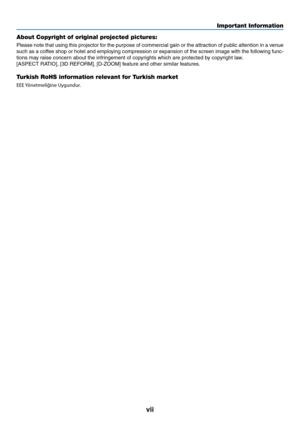 Page 9vii
Important Information
About Copyright of original projected pictures:
Please	note	that	using	 this	projector	 for	the	 purpose	 of	commercial	 gain	or	the	 attraction	 of	public	 attention	 in	a	venue	
such	 as	a	coffee	 shop	or	hotel	 and	employing	 compression	 or	expansion	 of	the	 screen	 image	with	the	following	 func-
tions	may	raise	concern	about	the	infringement	of	copyrights	which	are	protected	by	copyright	law.
[ASPECT	RATIO],	[3D	REFORM],	[D-ZOOM]	feature	and	other	similar	features....