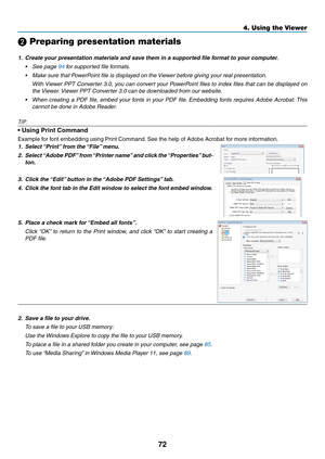 Page 8672
4. Using the Viewer
❷ Preparing presentation materials
1.	 Create	your	presentation	materials	and	save	them	in	a	supported	file	format	to	your	computer.
•	 See	page	94	for	supported	file	formats.
•	 Make	sure	that	PowerPoint	file	is	displayed	on	the	Viewer	before	giving	your	real	presentation.
	 With	Viewer	PPT	Converter	 3.0,	you	can	 convert	 your	PowerPoint	 files	to	index	 files	that	can	be	displayed	 on	
the	Viewer. 	Viewer	PPT	Converter	3.0	can	be	downloaded	from	our	website.
•	 When	 creating	a...