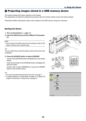 Page 8773
4. Using the Viewer
❸ Projecting images stored in a USB memory device
This	section	explains	the	basic	operation	of	the	Viewer.
The	explanation	provides	the	operational	procedure	when	the	 Viewer	toolbar	is	set	to	the	factory	default.
Preparation:	Before	starting	the	 Viewer,	store	images	to	the	USB	memory	using	your	computer.
Starting the Viewer
1.	 Turn	on	the	projector. 	(→	page	16)
2.	 Insert	the	USB	 memory	 into	the	USB	 port	of	the	 projec-
tor.
NOTE:
•	 Do	 not	remove	 the	USB	 memory	 from	the...