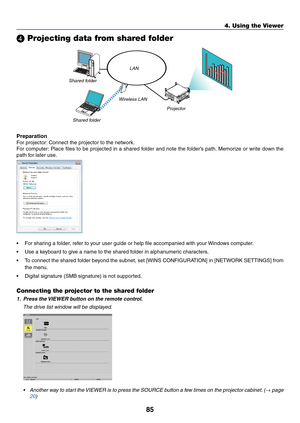 Page 9985
4. Using the Viewer
❹ Projecting data from shared folder
LAN
Shared	folder Wireless	LAN
Projector
Shared	folder
Preparation
For	projector:
	Connect	the	projector	to	the	network.
For	computer: 	Place	 files	to	be	 projected	 in	a	shared	 folder	and	note	 the	folder’s	 path.	Memorize	 or	write	 down	 the	
path	for	later	use.
•	 For	sharing	a	folder,	refer	to	your	user	guide	or	help	file	accompanied	with	your	 Windows	computer.
•	 Use	a	keyboard	to	give	a	name	to	the	shared	folder	in	alphanumeric...