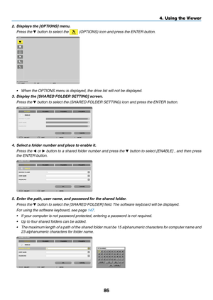 Page 10086
4. Using the Viewer
2.	 Displays	the	[OPTIONS]	menu.
 Press the ▼	button	to	select	the		(OPTIONS)	icon	and	press	the	ENTER	button.
•	 When	the	OPTIONS	menu	is	displayed,	the	drive	list	will	not	be	displayed.
3.	 Display	the	[SHARED	FOLDER	SETTING]	screen.
 Press the ▼	button	to	select	the	(SHARED	FOLDER	SETTING)	icon	and	press	the	ENTER	button.
4.	 Select	a	folder	number	and	place	to	enable	it.
 Press the ◀ or  ▶	button	 to	a	shared	 folder	number	 and	press	 the	▼	button	 to	select	 [ENABLE]	 ,	and...