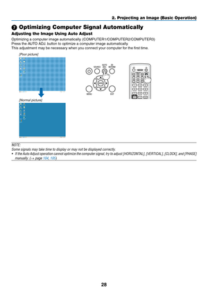 Page 10228
2. Projecting an Image (Basic Operation)
 Optimizing Computer Signal Automatically
Adjusting the Image Using Auto Adjust
Optimizing	a	computer	image	automatically.	(COMPUTER1/COMPUTER2/COMPUTER3)
Press	the	AUTO	ADJ.	button	to	optimize	a	computer	image	automatically.
This	adjustment	may	be	necessary	when	you	connect	your	computer	for	the	first	time.
[Poor picture]
[Normal picture]
NOTE:
Some	signals	may	take	time	to	display	or	may	not	be	displayed	correctly.
•	 If	the 	Auto 	Adjust 	operation 	cannot...