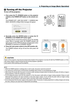Page 10329
2. Projecting an Image (Basic Operation)
 Turning off the Projector
To turn off the projector:
1.	 First,	press	 the		(POWER)	 button	on	the	 projector	
cabinet	 or	the	 POWER	 OFF	button	 on	the	 remote	 con-
trol. 
  The  [POWER  OFF  /  ARE YOU  SURE  ?  /  CARBON  SAV-
INGS-	SESSION	0.000[g-CO2]]	message	will	appear.
2.	 Secondly, 	press 	the 	ENTER 	button 	or 	press 	the 	 
(POWER)	or	the	POWER	OFF	button	again.
 The lamp will turn off and the projector will go into standby 
mode. When  in...