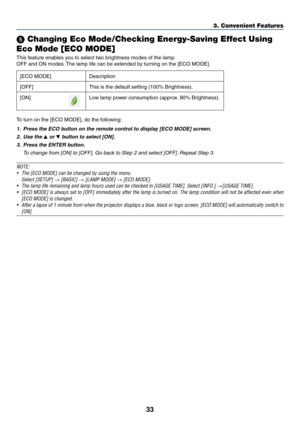 Page 10733
3. Convenient Features
 Changing Eco Mode/Checking Energy-Saving Effect Using 
Eco Mode [ECO MODE]
This	feature	enables	you	to	select	two	brightness	modes	of	the	lamp:
OFF	and	ON	modes. 	The	lamp	life	can	be	extended	by	turning	on	the	[ECO	MODE].
[ECO	MODE]	Description
[OFF]
This	is	the	default	setting	(100%	Brightness).
[ON]Low	lamp	power	consumption	(approx. 	80%	Brightness).
To	turn	on	the	[ECO	MODE],	do	the	following: 	
1.	 Press	the	ECO	button	on	the	remote	control	to	display	[ECO	MODE]	screen....