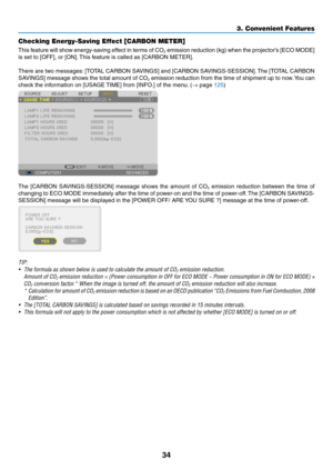 Page 10834
3. Convenient Features
Checking Energy-Saving Effect [CARBON METER]
This	feature	 will	show	 energy-saving	 effect	in	terms	 of	CO2	emission	 reduction	 (kg)	when	 the	projector’s	 [ECO	MODE]	
is	set	to	[OFF],	or	[ON]. 	This	feature	is	called	as	[CARBON	METER].
There	 are	two	 messages: 	[TOTAL	 CARBON	 SAVINGS]	 and	[CARBON	 SAVINGS-SESSION]. 	The	 [TOTAL	 CARBON	
SAVINGS]	 message	shows	the	total	 amount	 of	CO2	emission	 reduction	 from	the	time	 of	shipment	 up	to	now. 	You	 can	
check	the...
