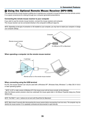 Page 10935
3. Convenient Features
 Using the Optional Remote Mouse Receiver (NP01MR)
The	optional	 remote	mouse	receiver	 enables	you	to	operate	 your	computer’s	 mouse	functions	 from	the	remote	 control.	
It	is	a	great	convenience	for	clicking	through	your	computer-generated	presentations.
Connecting the remote mouse receiver to your computer
If	you	wish	to	use	the	remote	mouse	function,	connect	the	mouse	receiver	and	computer.
The	mouse	receiver	can	be	connected	directly	to	the	computer’s	USB	port	(type	A)....