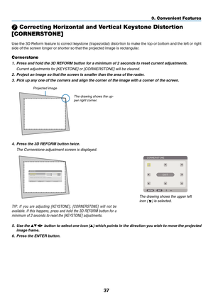 Page 11137
3. Convenient Features
 Correcting Horizontal and Vertical Keystone Distortion 
[CORNERSTONE]
Use	the	3D	Reform	 feature	to	correct	 keystone	 (trapezoidal)	 distortion	to	make	 the	top	or	bottom	 and	the	left	or	right	
side	of	the	screen	longer	or	shorter	so	that	the	projected	image	is	rectangular.
Cornerstone
1.	 Press	and	hold	the	3D	REFORM	button	for	a	minimum	of	2	seconds	to	reset	current	adjustments.
  Current adjustments for [KEYSTONE] or [CORNERSTONE] will be cleared.
2.	 Project	an	image	so...