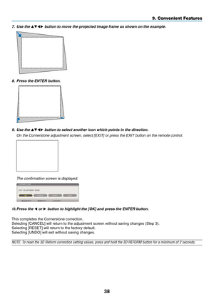 Page 11238
3. Convenient Features
7.	 Use	the		button	to	move	the	projected	image	frame	as	shown	on	the	example.
8.	 Press	the	ENTER	button.
9.	 Use	the		button	to	select	another	icon	which	points	in	the	direction.
	 On	the	Cornerstone	adjustment	screen,	select	[EXIT]	or	press	the	EXIT	button	on	the	remote	control.
 The confirmation screen is displayed.
10.	Press	the	 or 	button	to	highlight	the	[OK]	and	press	the	ENTER	button.
This	completes	the	Cornerstone	correction.
Selecting	[CANCEL]	will	return...