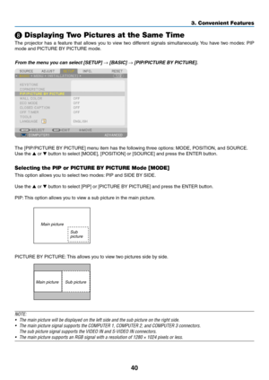 Page 11440
3. Convenient Features
 Displaying Two Pictures at the Same Time
The	projector	 has	a	feature	 that	allows	 you	to	view	 two	different	 signals	simultaneously. 	You	 have	 two	modes: 	PIP	
mode	and	PICTURE	BY	PICTURE	mode.
From	the	menu	you	can	select	[SETUP]	→	[BASIC]	→	[PIP/PICTURE	BY	PICTURE]. 	
The	[PIP/PICTURE	BY	PICTURE]	menu	item	has	the	following	three	options: 	MODE,	POSITION,	and	SOURCE.
Use	the		or		button	to	select	[MODE],	[POSITION]	or	[SOURCE]	and	press	the	ENTER	button.
Selecting the...