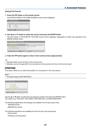 Page 11541
3. Convenient Features
Viewing	Two	Pictures
1.	 Press	the	PIP	button	on	the	remote	control.
	 The	PIP/PICTURE	BY	PICTURE	SOURCE	screen	will	be	displayed.
 
2.	 Use	the	 or 	button	to	select	the	source	and	press	the	ENTER	button.
	 The	PIP	screen	 or	PICTURE	 BY	PICTURE	 screen	will	be	displayed,	 depending	 on	which	 was	selected	 in	the	
[MODE] setting screen.
 
3.	 Press	the	PIP	button	again	to	return	to	the	normal	screen	(single	picture).
TIP:
•	 Selecting	another	source	will	return	to	the	normal...