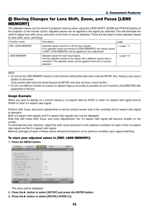 Page 11945
3. Convenient Features
 Storing Changes for Lens Shift, Zoom, and Focus [LENS 
MEMORY]
The	 adjusted	 values	can	be	stored	 in	projector	 memory	when	using	the	LENS	 SHIFT,	 ZOOM	and	FOCUS	 buttons	of	
the	projector	 or	the	 remote	 control.	Adjusted	 values	can	be	applied	 to	the	 signal	 you	selected. 	This	 will	eliminate	 the	
need	to	adjust	 lens	shift,	 focus,	 and	zoom	 at	the	 time	 of	source	 selection. 	There	 are	two	 ways	 to	save	 adjusted	 values	
for	lens	shift,	zoom,	and	focus....