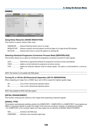 Page 122108
5. Using On-Screen Menu
[VIDEO]
Using Noise Reduction [NOISE REDUCTION]
This	function	is	used	to	reduce	video	noise.
RANDOM NR ���������Reduces flickering random noise in an image� 
MOSQUITO NR ������Reduces mosquito noise that appears around the edges of an image during \
DVD playback�
BLOCK NR  �������������Reduces block noise or mosaic-like patterns by selecting ON�
Selecting Interlaced Progressive Conversion Process Mode [DEINTERLACE]
This	function	allows	you	to	select	an...