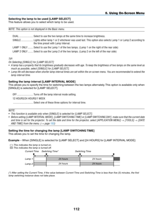 Page 126112
5. Using On-Screen Menu
Selecting the lamp to be used [LAMP SELECT]
This	feature	allows	you	to	select	which	lamp	to	be	used.	
NOTE: This option is not displayed in the Basic menu. 
DUAL
 ���������������������Select to use the two lamps at the same time to increase brightness� 
SINGLE ������������������Lights either lamp 1 or 2 whichever was used last� This option also selects Lamp 1 or Lamp 2 according to 
the time preset with Lamp Interval� 
LAMP 1 ONLY ��������Select to use the Lamp 1 of the two...