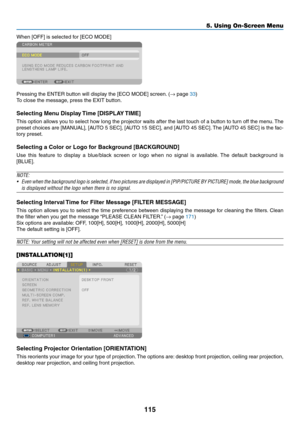 Page 129115
5. Using On-Screen Menu
When	[OFF]	is	selected	for	[ECO	MODE]
Pressing	the	ENTER	button	will	display	the	[ECO	MODE]	screen.	(→	page	33)
To	close	the	message,	press	the	EXIT	button.
Selecting Menu Display Time [DISPLAY TIME]
This	option	 allows	 you	to	select	 how	long	 the	projector	 waits	after	the	last	 touch	 of	a	button	 to	turn	 off	the	 menu. 	The	
preset	 choices	 are	[MANUAL],	 [AUTO	5	SEC],	 [AUTO	 15	SEC],	 and	[AUTO	 45	SEC]. 	The	 [AUTO	 45	SEC]	 is	the	 fac-
tory	preset.
Selecting	a...