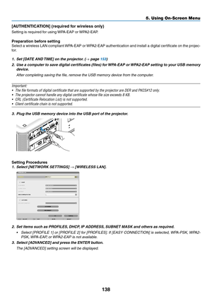 Page 152138
5. Using On-Screen Menu
[AUTHENTICATION]	(required	for	wireless	only)
Setting	is	required	for	using	WPA-EAP	or	WPA2-EAP.	
Preparation before setting
Select	a	wireless	 LAN	compliant	 WPA-EAP	 or	WPA2-EAP	 authentication	 and	install	 a	digital	 certificate	 on	the	 projec-
tor.
1.	 Set	[DATE	AND	 TIME]	on	the	projector. 	(→	page	153)
2.	 Use	a	computer	 to	save	 digital	 certificates	 (files)	for	WPA-EAP	 or	WPA2-EAP	 setting	to	your	 USB	memory	
device.
 After completing saving the file, remove the...