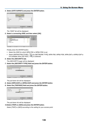 Page 153139
5. Using On-Screen Menu
4.	 Select	[SITE	SURVEY]	and	press	the	ENTER	button.
	 The	“SSID”	list	will	be	displayed.
5.	 Select	a	connecting	SSID, 	and	then	select	[OK].
 Finally press the ENTER button.
•	 Select	the	SSID	for	which	 WPA-PSK	or	WPA2-PSK	is	set.
•	 Select	[INFRASTRUCTURE	 ()] for [NETWORK TYPE]. WPA-PSK, WPA2-PSK, WPA-EAP, or WPA2-EAP is 
not available when [AD HOC ()] is selected.
6.	 Select	the	[SECURITY]	tab.
	 The	[SECURITY]	page	will	be	displayed.
7.	 Select	the	[SECURITY	 TYPE]...