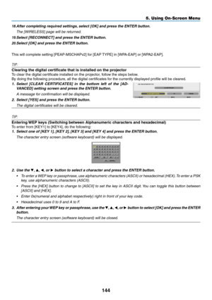 Page 158144
5. Using On-Screen Menu
18.	After	completing	required	settings,	select	[OK]	and	press	the	ENTER	button.
	 The	[WIRELESS]	page	will	be	returned.
19.	Select	[RECONNECT]	and	press	the	ENTER	button.
20.	Select	[OK]	and	press	the	ENTER	button.
This	will	complete	setting	[PEAP-MSCHAPv2]	for	[EAP	 TYPE]	in	[WPA-EAP]	or	[WPA2-EAP].
TIP:
Clearing the digital certificate that is installed on the projector
To	clear	the	digital	certificate	installed	on	the	projector,	follow	the	steps	below.
By	doing	the...