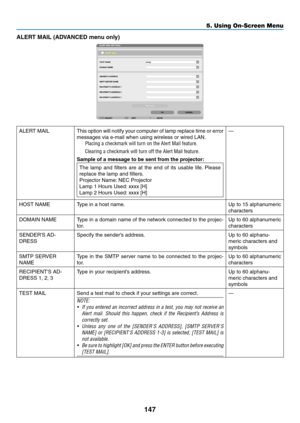 Page 161147
5. Using On-Screen Menu
ALERT	MAIL	(ADVANCED	menu	only)
ALERT	MAILThis	option	 will	notify	 your	computer	 of	lamp	 replace	 time	or	error	
messages	via	e-mail	when	using	wireless	or	wired	LAN. 	
Placing a checkmark will turn on the Alert Mail feature�
Clearing a checkmark will turn off the Alert Mail feature�
Sample of a message to be sent from the projector:
The	lamp	 and	filters	 are	at	the	 end	 of	its	 usable	 life.	Please	
replace	the	lamp	and	filters.
Projector	Name: 	NEC	Projector
Lamp	1...
