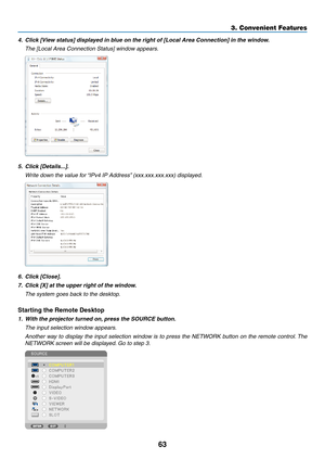 Page 1863
3. Convenient Features
4.	 Click	[View	status]	displayed	in	blue	on	the	right	of	[Local	Area	Connection]	in	the	window.
 The [Local Area Connection Status] window appears.
5.	 Click	[Details...].
	 Write	down	the	value	for	 “IPv4	IP	Address”	(xxx.xxx.xxx.xxx)	displayed.
6.	 Click	[Close].
7.	 Click	[X]	at	the	upper	right	of	the	window.
 The system goes back to the desktop.
Starting	the	Remote	Desktop
1.	 With	the	projector	turned	on, 	press	the	SOURCE	button.
 The input selection window appears....