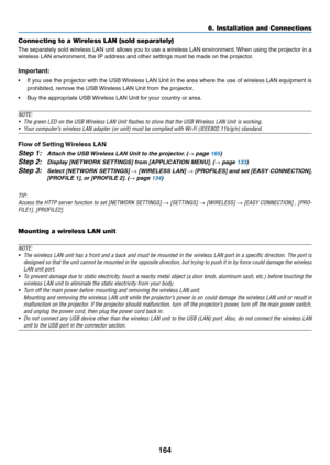 Page 178164
6. Installation and Connections
Connecting to a Wireless LAN (sold separately)
The	separately	 sold	wireless	 LAN	unit	allows	 you	to	use	 a	wireless	 LAN	environment. 	When	 using	the	projector	 in	a	
wireless	LAN	environment,	the	IP	address	and	other	settings	must	be	made	on	the	projector.
Important:
•	 If	 you	use	 the	projector	 with	the	USB	 Wireless	 LAN	Unit	in	the	 area	 where	 the	use	 of	wireless	 LAN	equipment	 is	
prohibited,	remove	the	USB	 Wireless	LAN	Unit	from	the	projector.
•	 Buy...