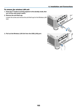 Page 180166
6. Installation and Connections
To remove the wireless LAN unit
1.	 Press	the 		button	 to	set	 the	 projector	 to	the	 standby	 mode,	then 	
turn	off	the	main	power	switch.
2.	 Remove	the	anti-theft	cap.
 Loosen the screw and remove the anti-theft cap for the Wireless LAN 
Unit.
3.	 Pull	out	the	 Wireless	LAN	Unit	from	the	USB	(LAN)	port. 