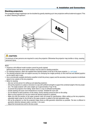 Page 182168
6. Installation and Connections
Stacking projectors
The	projected	 image	brightness	 can	be	doubled	 by	gravity	 stacking	 up	to	two	 projectors	 without	external	 support.	This	
is	called	 “Stacking	Projection”.
 CAUTION:
A	minimum	 of	two	 persons	 are	required	 to	carry	 the	projector. 	Otherwise	 the	projector	 may	tumble	 or	drop,	 causing	
personal	injury.
NOTE:
•	 Projectors	with	different	model	numbers	cannot	be	gravity	stacked.
 Optional lenses with the same model numbers must be used for...