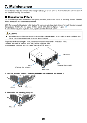 Page 185171
This	section	 describes	 the	simple	 maintenance	 procedures	you	should	 follow	to	clean	 the	filters,	 the	lens,	 the	cabinet, 	
and	to	replace	the	lamp	and	the	filters.
1 Cleaning the Filters
The	air-filter	 sponge	keeps	dust	and	dirt	from	 getting	 inside	the	projector	 and	should	 be	frequently	 cleaned.	If	 the	 filter	
is	dirty	or	clogged,	your	projector	may	overheat.
NOTE:	 The	message	 for	filter	 cleaning	 will	be	displayed	 for	one	 minute	 after	the	projector	 is	turned	 on	or	off.	 When...