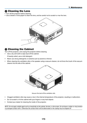 Page 187173
7. Maintenance
 Cleaning the Lens
•	 Turn	off	the	projector	before	cleaning.
•	 Use	a	blower	or	lens	paper	to	clean	the	lens,	and	be	careful	not	to	scratch	or	mar	the	lens.	
 Cleaning the Cabinet
Turn	off	the	projector,	and	unplug	the	projector	before	cleaning.
•	 Use	a	dry	soft	cloth	to	wipe	dust	off	the	cabinet.
	 If	heavily	soiled,	use	a	mild	detergent.	
•	 Never	use	strong	detergents	or	solvents	such	as	alcohol	or	thinner. 	
•	 When	cleaning	the	ventilation	 slits	or	the	 speaker	 using	a...