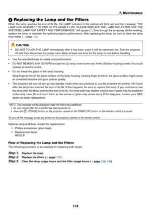 Page 188174
7. Maintenance
 Replacing the Lamp and the Filters
When	the	lamp	 reaches	 the	end	 of	its	 life,	 the	LAMP	 indicator	 in	the	 cabinet	 will	blink	 red	and	 the	message	 “THE	
LAMP	HAS	REACHED	 THE	END	 OF	ITS	 USABLE	 LIFE.	PLEASE	 REPLACE	 THE	LAMP	 AND	FILTER. 	USE	 THE	
SPECIFIED	 LAMP	FOR	SAFETY	 AND	PERFORMANCE.” 	will	 appear	 (*).	Even	 though	 the	lamp	 may	still	be	working,	
replace	 the	lamp	 to	maintain	 the	optimal	 projector	 performance. 	After	 replacing	 the	lamp,	 be	sure	 to...