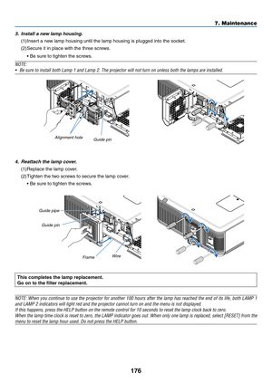 Page 190176
7. Maintenance
3.	 Install	a	new	lamp	housing.
(1)	Insert	a	new	lamp	housing	until	the	lamp	housing	is	plugged	into	the	socket.	
(2)	Secure	it	in	place	with	the	three	screws.
	 •	Be	sure	to	tighten	the	screws.
NOTE:
•	 Be	sure	to	install	both	Lamp	1	and	Lamp	2.	The	projector	will	not	turn	on	unless	both	the	lamps	are	installed.
Alignment hole
Guide	pin
4.	 Reattach	the	lamp	cover.
(1)	Replace	the	lamp	cover.
(2)	Tighten	the	two	screws	to	secure	the	lamp	cover.
	 •	Be	sure	to	tighten	the	screws.
Guide...