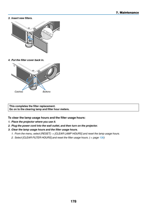 Page 192178
7. Maintenance
3.	 Insert	new	filters.
4.	 Put	the	filter	cover	back	in.
Buttons
Catches
This completes the filter replacement.
Go on to the clearing lamp and filter hour meters.
To clear the lamp usage hours and the filter usage hours:
1.	 Place	the	projector	where	you	use	it.
2.	 Plug	the	power	cord	into	the	wall	outlet, 	and	then	turn	on	the	projector.
3.	 Clear	the	lamp	usage	hours	and	the	filter	usage	hours.
1. From the menu, select [RESET] → [CLEAR LAMP HOURS] and reset the lamp usage hours.
2....