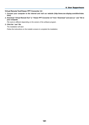 Page 195181
8. User Supportware
Virtual	Remote	Tool/Viewer	PPT	Converter	3.0
1.	 Connect	your 	computer 	to 	the 	internet 	and 	visit 	our 	website 	(http://www.nec-display.com/dl/en/index.
html).
2.	 Download	 “Virtual	Remote	Tool”	or	 “Viewer	 PPT	Converter	 3.0”	from	 “Download” 	and	 save	 an	“.exe” 	file	 to	
your	computer.
 File name is different depending on the version of the software program.
3.	 Click	the	 “.exe”	file.
 The installation will start.
 Follow the instructions on the installer screens to...