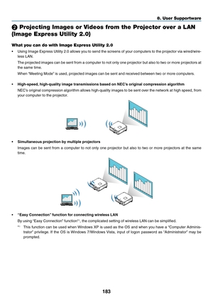 Page 197183
8. User Supportware
 Projecting Images or Videos from the Projector over a LAN 
(Image Express Utility 2.0)
What you can do with Image Express Utility 2.0
•	 Using	Image	Express	 Utility	2.0	allows	 you	to	send	 the	screens	 of	your	 computers	 to	the	 projector	 via	wired/wire-
less	LAN.
	 The	 projected	 images	can	be	sent	 from	 a	computer	 to	not	 only	 one	projector	 but	also	 to	two	 or	more	 projectors	 at	
the	same	time.
	 When	“Meeting	Mode” 	is	used,	projected	images	can	be	sent	and...