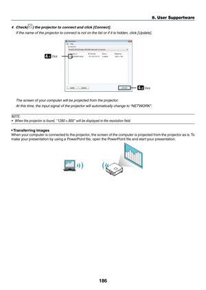 Page 200186
8. User Supportware
4	 Check()	the	projector	to	connect	and	click	[Connect].
	 If	the	name	of	the	projector	to	connect	is	not	on	the	list	or	if	it	is	hidden,	click	[Update].
4-1
4-2
ClickClick
 The screen of your computer will be projected from the projector.
 At this time, the input signal of the projector will automatically change to “NETWORK”.
NOTE:
•	 When	the	projector	is	found,	“1280	×	800”	will	be	displayed	in	the	resolution	field.
•	Transferring	images
When	 your	computer	 is	connected	 to...