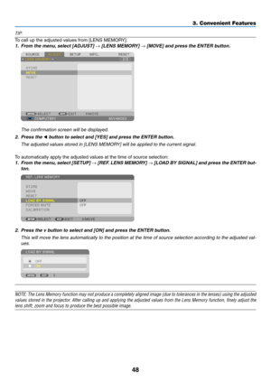 Page 348
3. Convenient Features
TIP:
To	call	up	the	adjusted	values	from	[LENS	MEMORY]:
1.	 From	the	menu,	select	[ADJUST]	→	[LENS	MEMORY]	→	[MOVE]	and	press	the	ENTER	button.
 The confirmation screen will be displayed.
2.	 Press	the	◀	button	to	select	and	[YES]	and	press	the	ENTER	button.
 The adjusted values stored in [LENS MEMORY] will be applied to the current signal. 
To	automatically	apply	the	adjusted	values	at	the	time	of	source	selection:
1.	 From	 the	menu, 	select	 [SETUP]	→	[REF. 	LENS	 MEMORY]	→...