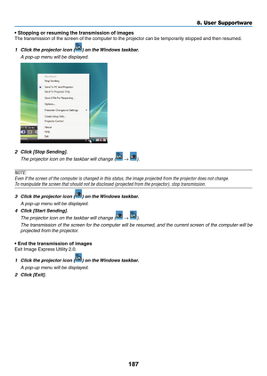 Page 201187
8. User Supportware
•	Stopping	or	resuming	the	transmission	of	images
The	transmission	of	the	screen	of	the	computer	to	the	projector	can	be	temporarily	stopped	and	then	resumed.
1	 Click	the	projector	icon	()	on	the	Windows	taskbar.
 A pop-up menu will be displayed.
2	 Click	[Stop	Sending].
 The projector icon on the taskbar will change ( → ).
NOTE:
Even	if	the	screen	of	the	computer	is	changed	in	this	status,	the	image	projected	from	the	projector	does	not	change.
To	manipulate	the	screen	that...