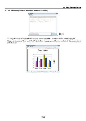 Page 204190
8. User Supportware
3	 Click	the	Meeting	Name	to	participate,	and	click	[Connect].
3Click
 The computer will be connected to the selected conference and the attendant window will be displayed.
	 If	 the	presenter	 selects	“Send	to	PC	 And	 Projector”,	 the	image	 projected	 from	the	projector	 is	displayed	 in	the	 at-
tendant window. 