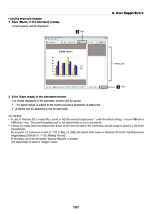 Page 205191
8. User Supportware
•	Saving	received	images
1	 Click	[Memo]	in	the	attendant	window.
 A memo pane will be displayed.
2
1
Click
Memo paneClick
2	 Click	[Save	Image]	in	the	attendant	window.
 The image displayed in the attendant window will be saved.
•	 The	saved	image	is	added	to	the	memo	list	and	a	thumbnail	is	displayed.
•	 A	memo	can	be	attached	to	the	saved	image.
REFERENCE:
•	 In	 case	 of	Windows	 XP,	a	created	 file	is	saved	 to	“My	 Documents\ImageExpress\”	 under	the	default	 settings.	 In...