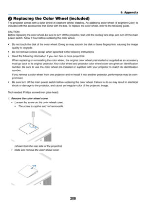 Page 222208
9. Appendix
❷ Replacing the Color Wheel (included)
The	projector	 comes	with	a	color	 wheel	 (6-segment	 White)	installed. 	An	 additional	 color	wheel	 (6-segment	 Color)	is	
included	with	the	accessories	that	come	with	the	box. 	To	replace	the	color	wheel,	refer	to	the	following	guide.
CAUTION:
Before	 replacing	 the	color	 wheel,	 be	sure	 to	turn	 off	the	 projector,	 wait	until	 the	cooling	 fans	stop,	 and	turn	 off	the	 main	
power	switch. 	Allow	1	hour	before	replacing	the	color	wheel.
•	 Do...