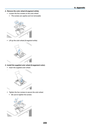 Page 223209
9. Appendix
2.	 Remove	the	color	wheel	(6-segment	white).
•	 Loosen	the	four	screws	on	the	color	wheel.
	 •	 The	screws	are	captive	and	not	removable.
•	 Lift	up	the	color	wheel	(6-segment	white)
3.	 Install	the	supplied	color	wheel	(6-segement	color).
•	 Insert	the	supplied	color	wheel.
•	 Tighten	the	four	screws	to	secure	the	color	wheel.
	 •	 Be	sure	to	tighten	the	screws. 