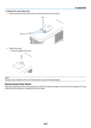 Page 224210
9. Appendix
4.	 Replace	the	color	wheel	cover.
•	 Insert	the	two	tabs	of	the	color	wheel	into	the	two	grooves	of	the	cabinet.
Tabs
Grooves
•	 Tighten	the	screw.
	 •	 Be	sure	to	tighten	the	screw.
NOTE:
Improper	(loose)	installation	of	the	color	wheel	prevents	an	image	from	being	displayed.
Storing Unused Color Wheel:
Keep	 the	unused	 color	wheel	 in	the	 zipper	 bag	in	which	 the	supplied	 6-segment	 color	wheel	 was	packaged. 	This	 bag	
prevents	dust	from	falling	or	collecting	on	the	color	wheel. 