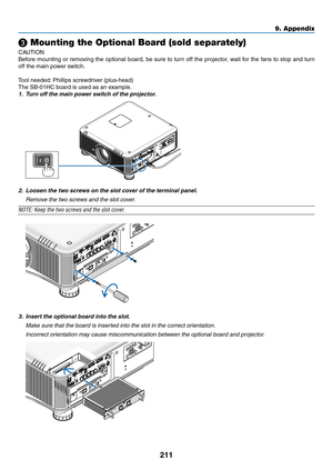 Page 225211
9. Appendix
❸ Mounting the Optional Board (sold separately)
CAUTION
Before	mounting	 or	removing	 the	optional	 board,	be	sure	 to	turn	 off	the	 projector,	 wait	for	the	 fans	 to	stop	 and	turn	
off	the	main	power	switch.
Tool	needed: 	Phillips	screwdriver	(plus-head)
The	SB-01HC	board	is	used	as	an	example.
1.	 Turn	off	the	main	power	switch	of	the	projector.
2.	 Loosen	the	two	screws	on	the	slot	cover	of	the	terminal	panel.
 Remove the two screws and the slot cover.
NOTE:	Keep	the	two	screws	and...