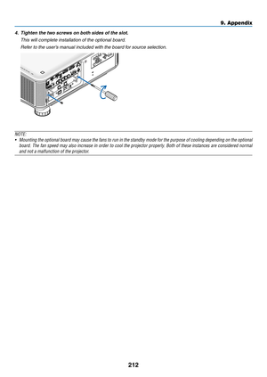 Page 226212
9. Appendix
4.	 Tighten	the	two	screws	on	both	sides	of	the	slot.
 This will complete installation of the optional board.
 Refer to the user’s manual included with the board for source selection.
NOTE:
•	 Mounting	 the	optional	 board	may	cause	 the	fans	 to	run	 in	the	 standby	 mode	for	the	 purpose	 of	cooling	 depending	 on	the	 optional	
board. The fan speed may also increase in order to cool the projector properly. Both of these instances are considered normal 
and not a malfunction of the...